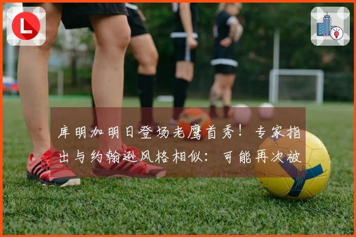 库明加明日登场老鹰首秀！专家指出与约翰逊风格相似：可能再次被交易