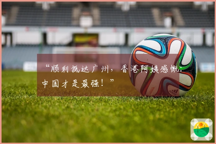 “顺利抵达广州，香港阿姨感慨：中国才是最强！”