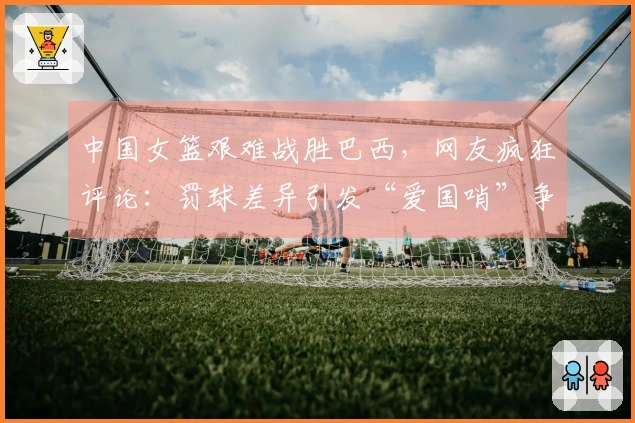 中国女篮艰难战胜巴西，网友疯狂评论：罚球差异引发“爱国哨”争议