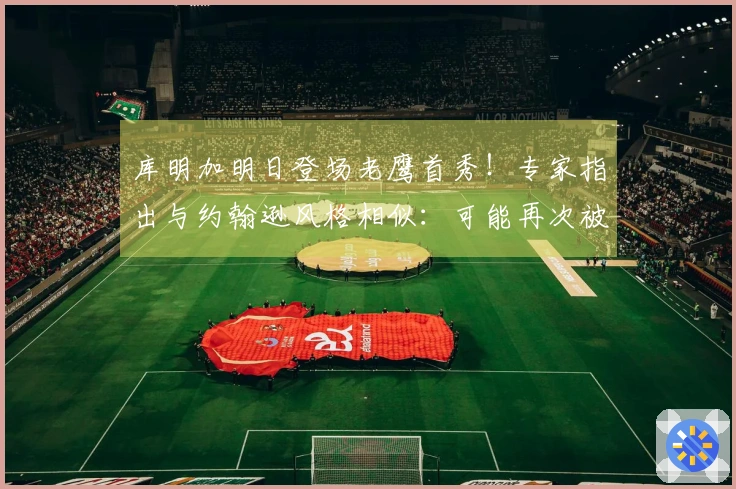 库明加明日登场老鹰首秀！专家指出与约翰逊风格相似：可能再次被交易