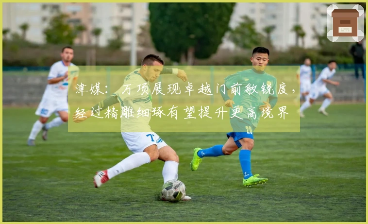 津媒：万项展现卓越门前敏锐度，经过精雕细琢有望提升更高境界