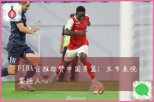 FIBA官推称赞中国男篮：末节表现震撼人心