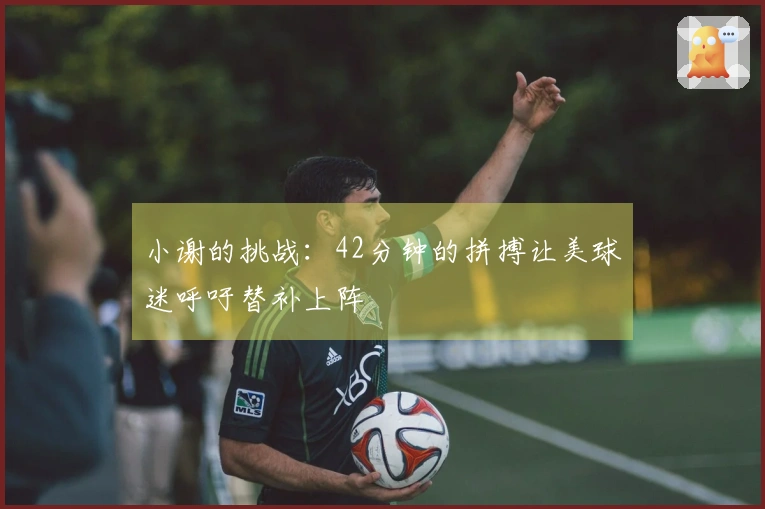 小谢的挑战：42分钟的拼搏让美球迷呼吁替补上阵