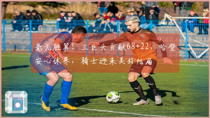 毫无胜算！三巨头贡献68+22，哈登安心休养，骑士迎来美好结局