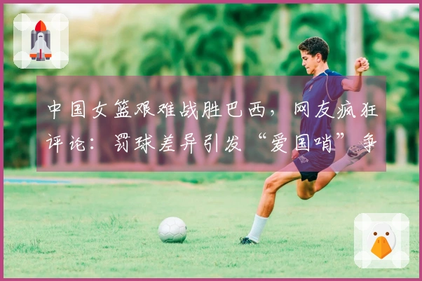 中国女篮艰难战胜巴西，网友疯狂评论：罚球差异引发“爱国哨”争议