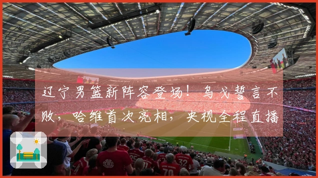 辽宁男篮新阵容登场！乌戈誓言不败，哈维首次亮相，央视全程直播