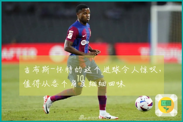 吉布斯-怀特的这个进球令人惊叹，值得从各个角度细细回味