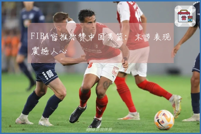 FIBA官推称赞中国男篮：末节表现震撼人心