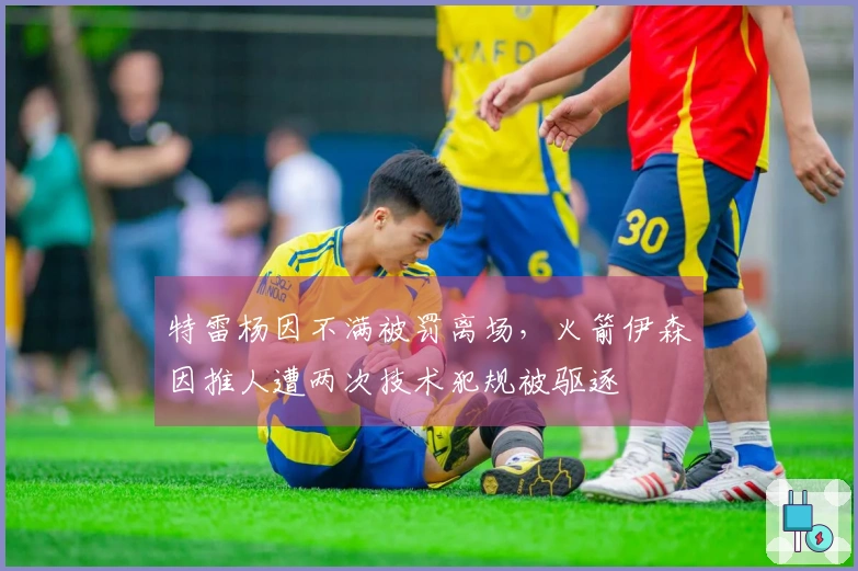 特雷杨因不满被罚离场，火箭伊森因推人遭两次技术犯规被驱逐