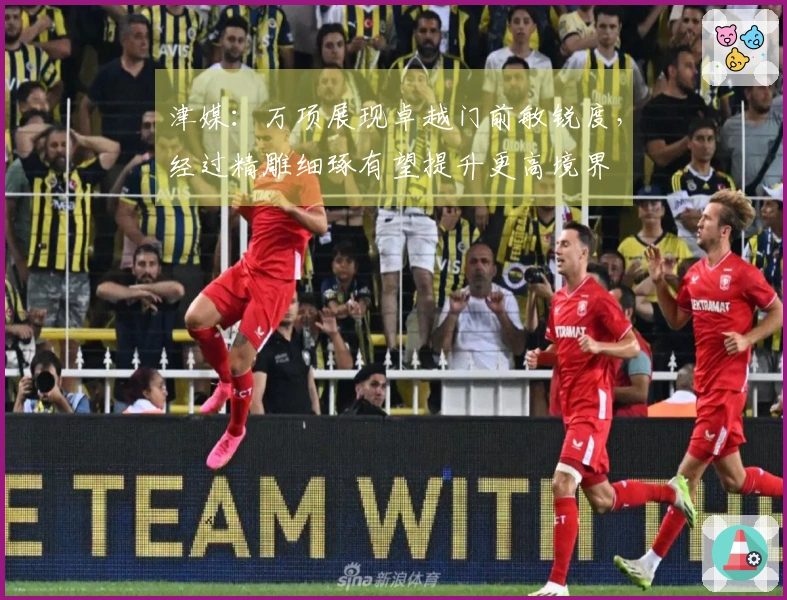 津媒：万项展现卓越门前敏锐度，经过精雕细琢有望提升更高境界