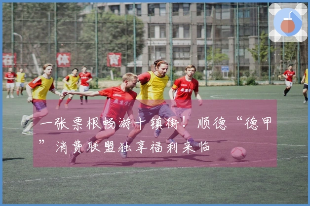 一张票根畅游十镇街！顺德“德甲”消费联盟独享福利来临